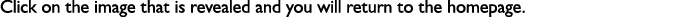 Click on the image that is revealed and you will return to the homepage. 